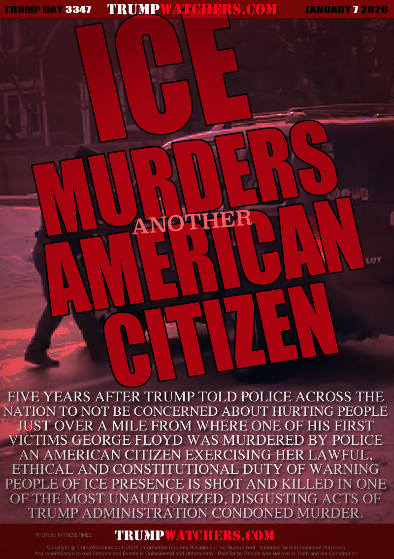 FIVE YEARS AFTER TRUMP TOLD POLICE ACROSS THE
NATION TO NOT BE CONCERNED ABOUT HURTING PEOPLE
JUST OVER A MILE FROM WHERE ONE OF HIS FIRST
VICTIMS GEORGE FLOYD WAS MURDERED BY POLICE
AN AMERICAN CITIZEN EXERCISING HER LAWFUL,
ETHICAL AND CONSTITUTIONAL DUTY OF WARNING
PEOPLE OF ICE PRESENCE IS SHOT AND KILLED IN ONE
OF THE MOST UNAUTHORIZED, DISGUSTING ACTS OF
TRUMP ADMINISTRATION CONDONED MURDER.